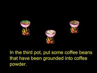 In the third pot, put some coffee beans
that have been grounded into coffee
powder.
 