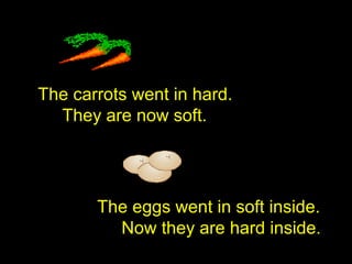 The carrots went in hard.
They are now soft.
The eggs went in soft inside.
Now they are hard inside.
 