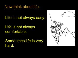 Now think about life.
Life is not always easy.
Life is not always
comfortable.
Sometimes life is very
hard.
 