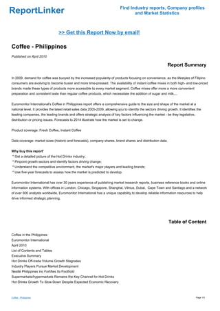 Find Industry reports, Company profiles
ReportLinker                                                                          and Market Statistics



                                  >> Get this Report Now by email!

Coffee - Philippines
Published on April 2010

                                                                                                                 Report Summary

In 2009, demand for coffee was buoyed by the increased popularity of products focusing on convenience, as the lifestyles of Filipino
consumers are evolving to become busier and more time-pressed. The availability of instant coffee mixes in both high- and low-priced
brands made these types of products more accessible to every market segment. Coffee mixes offer more a more convenient
preparation and consistent taste than regular coffee products, which necessitate the addition of sugar and milk,...


Euromonitor International's Coffee in Philippines report offers a comprehensive guide to the size and shape of the market at a
national level. It provides the latest retail sales data 2005-2009, allowing you to identify the sectors driving growth. It identifies the
leading companies, the leading brands and offers strategic analysis of key factors influencing the market - be they legislative,
distribution or pricing issues. Forecasts to 2014 illustrate how the market is set to change.


Product coverage: Fresh Coffee, Instant Coffee


Data coverage: market sizes (historic and forecasts), company shares, brand shares and distribution data.


Why buy this report'
* Get a detailed picture of the Hot Drinks industry;
* Pinpoint growth sectors and identify factors driving change;
* Understand the competitive environment, the market's major players and leading brands;
* Use five-year forecasts to assess how the market is predicted to develop.


Euromonitor International has over 30 years experience of publishing market research reports, business reference books and online
information systems. With offices in London, Chicago, Singapore, Shanghai, Vilnius, Dubai, Cape Town and Santiago and a network
of over 600 analysts worldwide, Euromonitor International has a unique capability to develop reliable information resources to help
drive informed strategic planning.




                                                                                                                  Table of Content

Coffee in the Philippines
Euromonitor International
April 2010
List of Contents and Tables
Executive Summary
Hot Drinks Off-trade Volume Growth Stagnates
Industry Players Pursue Market Development
Nestlé Philippines Inc Fortifies Its Foothold
Supermarkets/hypermarkets Remains the Key Channel for Hot Drinks
Hot Drinks Growth To Slow Down Despite Expected Economic Recovery



Coffee - Philippines                                                                                                                  Page 1/5
 