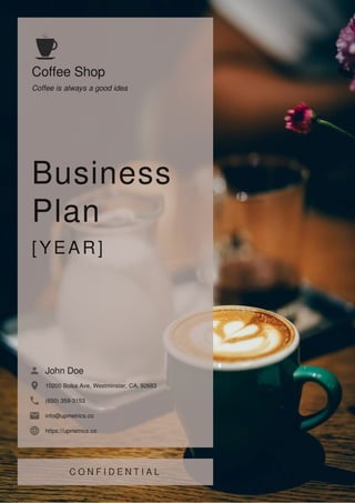 Coffee Shop
Coffee is always a good idea
Business
Plan
[YEAR]
John Doe
10200 Bolsa Ave, Westminster, CA, 92683
(650) 359-3153
info@upmetrics.co
https://upmetrics.co
 