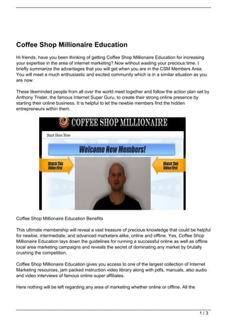 Coffee Shop Millionaire Education
Hi friends, have you been thinking of getting Coffee Shop Millionaire Education for increasing
your expertise in the area of internet marketing? Now without wasting your precious time, I
briefly summarize the advantages that you will get when you are in the CSM Members Area.
You will meet a much enthusiastic and excited community which is in a similar situation as you
are now.

These likeminded people from all over the world meet together and follow the action plan set by
Anthony Trister, the famous Internet Super Guru, to create their strong online presence by
starting their online business. It is helpful to let the newbie members find the hidden
entrepreneurs within them.




Coffee Shop Millionaire Education Benefits

This ultimate membership will reveal a vast treasure of precious knowledge that could be helpful
for newbie, intermediate, and advanced marketers alike, online and offline. Yes, Coffee Shop
Millionaire Education lays down the guidelines for running a successful online as well as offline
local area marketing campaigns and reveals the secret of dominating any market by brutally
crushing the competition.

Coffee Shop Millionaire Education gives you access to one of the largest collection of Internet
Marketing resources, jam packed instruction video library along with pdfs, manuals, also audio
and video interviews of famous online super affiliates.

Here nothing will be left regarding any area of marketing whether online or offline. All the




                                                                                               1/3
 