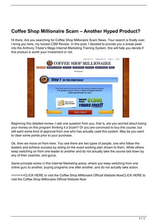 Coffee Shop Millionaire Scam – Another Hyped Product?
                                   Hi there, Are you searching for Coffee Shop Millionaire Scam News. Your search is finally over.
                                   I bring you here, my honest CSM Review. In this post, I decided to provide you a sneak peek
                                   into the Anthony Trister’s Mega Internet Marketing Training System, this will help you decide if
                                   this product is worth your investment or not.




                                   Beginning this detailed review, I ask one question from you, that is, are you worried about losing
                                   your money on this program thinking it a Scam? Or you are convinced to buy this course, but
                                   still want some kind of approval from one who has actually used this system. May be you want
                                   to clear some points prior to your purchase.

                                   Ok, then we move on from here. You see there are two types of people, one who follow the
                                   leaders and achieve success by acting on the exact working plan shown to them. While others
                                   keep switching on from one leader to another and do not actually take the course laid down by
                                   any of their coaches, and gurus.

                                   Same principle works in this Internet Marketing arena, where you keep switching from one
                                   online guru to another, buying programs one after another, and do not actually take action.

                                   >>>>>>>CLICK HERE to visit the Coffee Shop Millionaire Official Website NowCLICK HERE to
                                   visit the Coffee Shop Millionaire Official Website Now




                                                                                                                                 1/1
Powered by TCPDF (www.tcpdf.org)
 