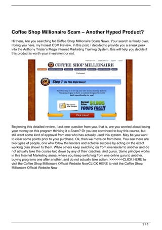 Coffee Shop Millionaire Scam – Another Hyped Product?
                                   Hi there, Are you searching for Coffee Shop Millionaire Scam News. Your search is finally over.
                                   I bring you here, my honest CSM Review. In this post, I decided to provide you a sneak peek
                                   into the Anthony Trister’s Mega Internet Marketing Training System, this will help you decide if
                                   this product is worth your investment or not.




                                   Beginning this detailed review, I ask one question from you, that is, are you worried about losing
                                   your money on this program thinking it a Scam? Or you are convinced to buy this course, but
                                   still want some kind of approval from one who has actually used this system. May be you want
                                   to clear some points prior to your purchase. Ok, then we move on from here. You see there are
                                   two types of people, one who follow the leaders and achieve success by acting on the exact
                                   working plan shown to them. While others keep switching on from one leader to another and do
                                   not actually take the course laid down by any of their coaches, and gurus. Same principle works
                                   in this Internet Marketing arena, where you keep switching from one online guru to another,
                                   buying programs one after another, and do not actually take action. >>>>>>>CLICK HERE to
                                   visit the Coffee Shop Millionaire Official Website NowCLICK HERE to visit the Coffee Shop
                                   Millionaire Official Website Now




                                                                                                                               1/1
Powered by TCPDF (www.tcpdf.org)
 