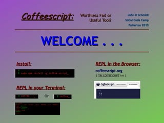 Coffeescript:Coffeescript: Worthless Fad orWorthless Fad or
Useful Tool?Useful Tool?
John R SchmidtJohn R Schmidt
SoCal Code CampSoCal Code Camp
Fullerton 2015Fullerton 2015
Install:Install:
REPL in your Terminal:REPL in your Terminal:
REPL in the Browser:REPL in the Browser:
coffeescript.orgcoffeescript.org
Or
[ 'TRY COFFEESCRIPT' tab ]
WELCOME . . .WELCOME . . .
 