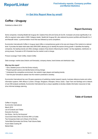 Find Industry reports, Company profiles
ReportLinker                                                                         and Market Statistics



                                  >> Get this Report Now by email!

Coffee - Uruguay
Published on March 2010

                                                                                                                 Report Summary

Some companies, including Nestlé del Uruguay SA, Castera Hnos SA and Carrau & Cia SA, increased unit prices significantly in an
effort to augment value sales in 2009. Category leader, Nestlé del Uruguay SA, also widened its product portfolio with Bracafé 3-in-1
and Nescafé 'sticks', a premiumisation move that was followed by some competitors.


Euromonitor International's Coffee in Uruguay report offers a comprehensive guide to the size and shape of the market at a national
level. It provides the latest retail sales data 2005-2009, allowing you to identify the sectors driving growth. It identifies the leading
companies, the leading brands and offers strategic analysis of key factors influencing the market - be they legislative, distribution or
pricing issues. Forecasts to 2014 illustrate how the market is set to change.


Product coverage: Fresh Coffee, Instant Coffee


Data coverage: market sizes (historic and forecasts), company shares, brand shares and distribution data.


Why buy this report'
* Get a detailed picture of the Hot Drinks industry;
* Pinpoint growth sectors and identify factors driving change;
* Understand the competitive environment, the market's major players and leading brands;
* Use five-year forecasts to assess how the market is predicted to develop.


Euromonitor International has over 30 years experience of publishing market research reports, business reference books and online
information systems. With offices in London, Chicago, Singapore, Shanghai, Vilnius, Dubai, Cape Town and Santiago and a network
of over 600 analysts worldwide, Euromonitor International has a unique capability to develop reliable information resources to help
drive informed strategic planning.




                                                                                                                  Table of Content

Coffee in Uruguay
Euromonitor International
March 2010
List of Contents and Tables
Executive Summary
Hot Drinks - Not So Hot Anymore'
Coca-Cola Enters Other Hot Drinks With La Vuelta
Two Companies Grab Lion's Share of Hot Drinks
Yerba Mate Dominates Hot Drinks Total Volume Sales
Future Sales Cooling Off
Market Data



Coffee - Uruguay                                                                                                                     Page 1/5
 