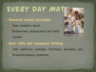 Every Day MathResearch-based curriculumHow students learnExtensively researched and field 	testedBasic skills and conceptual thinking Add, subtract, multiply, fractions, decimals, etc.Evaluate/assess problems