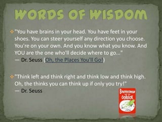 "You have brains in your head. You have feet in your shoes. You can steer yourself any direction you choose. You're on your own. And you know what you know. And YOU are the one who'll decide where to go..." — Dr. Seuss (Oh, the Places You'll Go!) 