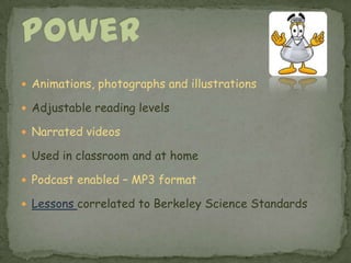 Animations, photographs and illustrationsAdjustable reading levelsNarrated videosUsed in classroom and at homePodcast enabled – MP3 formatLessons correlated to Berkeley Science StandardsScience Power 