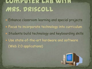 Enhance classroom learning and special projectsFocus to incorporate technology into curriculumStudents build technology and keyboarding skills   Use state-of-the-art hardware and software (Web 2.0 applications) Computer Lab with Mrs. Driscoll