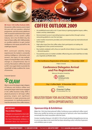 Key reasons to attend
IBC Asia’s 15th Coffee Outlook 2009,
the premier coffee industry event is back
this year with new speakers, refreshed
                                                 COFFEE OUTLOOK 2009
                                                 •   An established event with a rich 15 year history in getting together buyers, sellers,
programme, and discussion platforms
                                                     traders and key stakeholders
with increased involvement from major
stakeholders of the world’s coffee               •   Demonstrated success in providing business opportunities through various
                                                     networking platforms over the two days
industry. Set in Ho Chi Minh City, the
heart of Asian coffee, AICC 2009 provides        •   Latest market movements provided, and commented upon by international and
an excellent platform to gain market                 local experts
intelligence and equip yourself for the          •   High value input from the coffee value chain participants on trading risk
challenges beyond.                                   management in the current environment
                                                 •   Key markets analyzed, with a focus on specific drivers likely to impact the supply
With continued volatility being                      – demand equation
experienced, the market is constantly            •   Focused discussion on market variables influencing price and trade flows to help
seeking intelligence, information and                you negotiate profitable deals
answers. Hot topics of crop outlook,
impact of rising fertilizer costs as well as
changes in competitiveness due to                        Pre Conference Registration & Reception • 7 December 2009
currency fluctuations will be discussed                                              7.00pm onwards
as AICC once again looks to provide the
crystal ball to help us address the issues                     Conference Delegates Arrival
of tomorrow.                                                      and Pre-Registration
                                                                              Welcome Reception hosted by:
Corporate Sponsor:




Olam is one of the largest origin shippers
                                                                     Day 1 Coffee Night • 8 December 2009
of Robusta and Arabica coffees and                                                      Hosted by:
among the larger trade houses engaged                                                 Oriental Coffee
in the coffee business today. With a                                                  & Commodities Pte. Ltd.

physical presence in all major coffee
growing origins and significant
investment in origin processing and              REGISTER TODAY FOR AN EXCITING EVENT PACKED
procurement, it is perfectly poised to
meet the demands of the coffee industry.                     WITH OPPORTUNITIES
 IMPORTANT:                                      Sponsorship & Exhibition
 Visa to Enter Vietnam                           Make the 15th Asia International Coffee Conference your preferred coffee event!
 Delegates are requested to check with           Raise your profile by joining our growing pool of sponsors who have benefited
                                                 immensely from their association with the event.
 their local travel agent as well as with
                                                 Contact Jonathan Kiang at +65-6835 5159 or Email: jonathan.kiang@ibcasia.com.sg
 the local Vietnamese embassy or
                                                 to secure your place at an event that has been attracting a who’s who list of sponsors
 consulate about visa requirements.              and exhibitors year on year.


         REGISTER TODAY!           Tel: (65) 6514 3180     Fax back to: (65) 6733 5087       Web: www.ibc-asia.com/coffee
 