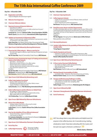 The 15th Asia International Coffee Conference 2009
Day One – 8 December 2009                                                             Day Two – 9 December 2009

8.00 Registration and Coffee                                                          9.10 Chairman’s Opening Remarks
     *only for delegates who did not pre-register
                                                                                      9.15 Coffee Segments Outlook
9.00 Welcome from Organizers                                                                • Insights into the consumption trends of Robusta, Arabica and Decaf
                                                                                            • Forecasts on production
9.05 Chairman’s Welcome Address                                                             • Factors impacting price trends and projections
                                                                                            Neil Rosser, Managing Director, NKG Statistical Unit
9.10 Opening Ceremony & Keynote Addresses
      • Expectations for 2009/10                                                      9.50 Panel Discussion: Buyers and their Requirements
      • How have fundamentals and prices of coffee evolved over the years?                  As coffee consumption goes up, what is it likely to mean for prices? What are the
      • Insights on the challenges ahead                                                    current buying trends of major buyers and what will we see in the coming months?
      Luong Van Tu, Chairman, Vietnam Coffee- Cocoa Association (VICOFA)                    Our speakers will share the latest approach in procurement and their forecast of
                                                                                            coffee prices.
      Nestor Osorio, Executive Director, International Coffee Organization
                                                                                            Panelists:
                                                                                            Phi Van Nguyen, Managing Director, Gloria Jeans Coffee Vietnam
10.00 Updates on Investments in Vietnamese Coffee
      • Impact of current economic volatility and Vietnam’s macroeconomic outlook           More panelists to be confirmed
        on investments in the coffee industry
      Doan Xuan Hoa, Vice Deputy Director (Agro-Processing and Trade),                10.30 Morning Refreshments
      Ministry of Agriculture and Rural Development of Vietnam (MARD)
                                                                                      11.00 Soluble Coffee Markets & the possibility of Vietnamese Exports of
10.30 Open Forum: Q &A followed by Morning Refreshments                                     Soluble Coffee
                                                                                            Trung Nguyen Corporation*
11.15 Financing the Coffee Industry – What to Look Out For
      • Key Issues with regard to coffee pre-export financing, CAD payment and open   11.40 Quality Standards and Control
        account trade                                                                       • Importance of quality control in lifting profile of Vietnamese coffee
      Bui Thi Xuan Mai, Head of Commodity & Trade Finance, ANZ Vietnam                      • A look at new technologies to minimize divergence from benchmark standards
                                                                                            Nestle Coffee Quality Test Centre*
11.50 Panel Discussion: Examining the Impact of Trading and Investment
      Funds on the Coffee Industry                                                    12.20 Open Forum: Q&A followed by Networking Lunch
      •   Speculators – necessary evil?
      •   Measuring the impact of funds in the coffee markets                         1.20 A Close Look at Gourmet Coffee Markets
      •   Vietnam export price vs Traded price of futures                                   • Key analysis on: Regions, Labels, Pricing and Branding
      •   Arbitrage opportunities between London and USA markets                            • Buyer perceptions of premium coffee
      •   Price movements expected in 2010                                                  • Opportunities arising
      Panelists:                                                                            Rob Simmons, Head of Coffee and Cocoa, LMC International
      Bui Thi Xuan Mai, Head of Commodity & Trade Finance, ANZ Vietnam
      Neil Rosser, Managing Director, NKG Statistical Unit                            2.00 Working Towards Sustainability of Coffee
      Rob Simmons, Head of Coffee and Cocoa, LMC International                              • Sustainable Coffee – Production, Post Harvest Processing and Trading
                                                                                            Melanie Rutten-Suelz, Executive Director, 4C Association
12.30 Open Forum: Q &A followed by Networking Lunch
                                                                                      2.40 Storage and Warehousing Challenges in Coffee
2.00 Coffee Trade Updates from Brazil                                                       • Trade volatility, and implications for storage / stockpiling
      • Brazilian Coffee- Outlook for 09/10                                                 • Critical factors to consider when stockpiling coffee
      • Strengthening of Real against the US Dollar ñ What it means                         • Trends for the future
      • Impact of fertilizers on potential yields                                           Stefan Poppe, Commercial Director, Molenbergnatie NV, Belgium
      Carlos Brando, Director, P&A Marketing International Brazil
                                                                                      3.15 Open Forum followed by Q&A
2.40 India’s Coffee Exports and the Influence on Global Trade
      • Key updates on supply and demand                                              3.30 Chairman’s Closing Remarks followed by afternoon refreshments
      • Specific coffee segments explored, and opportunities arising
      • Major market drivers for 2010 and beyond                                      4.00 End of Conference
       G.V. Krishna Rau, Chairman, Coffee Board of India

3.20 Open Forum: Q&A followed by Afternoon Refreshments

4.00 Africa’s Fine Coffee Market
      • Strategic analysis of key factors influencing the market
      • Outlook for the medium to long term
      Leslie Omari, Chairman, Eastern African Fine Coffee Association
      (EAFCA)

4.40 How has the Volatility of Prices Affected Indonesia?
      • Threat of the El Nino – Impact on Indonesia
      • Crop Forecast for 2009/10
      Dr. Soetanto Abdoellah, Associate Director for Research, Indonesian
                                                                                            AICC has always been a very informative and helpful event for

                                                                                      “
      Coffee and Cocoa Research Institute
                                                                                            anyone in the coffee business, be it manufacturing, trading,
5.15 Open forum: Q & A followed by Chairman’s Closing Remarks
                                                                                            wholesale or retail. I have been attending AICC for 2 years and
5.30 End of Day One


                                                                                                                                                       ”
                                                                                            last year was again a fantastic conference!
6.30 Coffee Night Hosted by
                                              Oriental Coffee
                                              & Commodities Pte. Ltd.
                                                                                                                                              Gloria Jeans, Vietnam


           REGISTER TODAY!                Tel: (65) 6514 3180           Fax back to: (65) 6733 5087                Web: www.ibc-asia.com/coffee
 