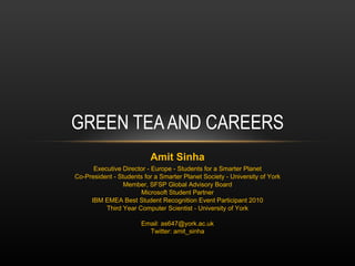 GREEN TEA AND CAREERS Amit Sinha Executive Director - Europe - Students for a Smarter Planet Co-President - Students for a Smarter Planet Society - University of York Member, SFSP Global Advisory Board Microsoft Student Partner IBM EMEA Best Student Recognition Event Participant 2010 Third Year Computer Scientist - University of York Email: as647@york.ac.uk Twitter: amit_sinha 