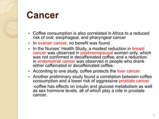Cancer
   Coffee consumption is also correlated in Africa to a reduced
    risk of oral, esophageal, and pharyngeal cancer
   In ovarian cancer, no benefit was found.
   In the Nurses‘ Health Study, a modest reduction in breast
    cancer was observed in postmenopausal women only, which
    was not confirmed in decaffeinated coffee, and a reduction
    in endometrial cancer was observed in people who drank
    either caffeinated or decaffeinated coffee.
   According to one study, coffee protects the liver cancer.
   Another preliminary study found a correlation between coffee
    consumption and a lower risk of aggressive prostate cancer
    -coffee has effects on insulin and glucose metabolism as well
    as sex hormone levels, all of which play a role in prostate
    cancer.



                                                                    10
 