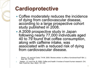 Cardioprotective
 Coffee moderately reduces the incidence
  of dying from cardiovascular disease,
  according to a large prospective cohort
  study published in 2008.
 A 2009 prospective study in Japan
  following nearly 77,000 individuals aged
  40 to 79 found that coffee consumption,
  along with caffeine intake, was
  associated with a reduced risk of dying
  from cardiovascular disease.
1.     Dórea, J.G. and da Costa, T.H.M. 2005. Review article: Is coffee a functional food? Brit. J.
       Nutr. 93: 773-782.
2.   Higdon, J.V. and Frei, B. 2006. Coffee and health: A review of recent human research. Crit.
     Rev. Food Sci. Nutr. 46(2): 101-123
                                                                                                      11
 