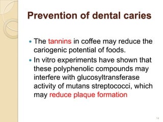 Prevention of dental caries

 The tannins in coffee may reduce the
  cariogenic potential of foods.
 In vitro experiments have shown that
  these polyphenolic compounds may
  interfere with glucosyltransferase
  activity of mutans streptococci, which
  may reduce plaque formation


                                           14
 