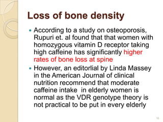 Loss of bone density
 According to a study on osteoporosis,
  Rupuri et. al found that that women with
  homozygous vitamin D receptor taking
  high caffeine has significantly higher
  rates of bone loss at spine
 However, an editorlial by Linda Massey
  in the American Journal of clinical
  nutrition recommend that moderate
  caffeine intake in elderly women is
  normal as the VDR genotype theory is
  not practical to be put in every elderly
                                             16
 