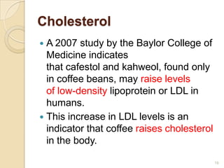 Cholesterol
 A 2007 study by the Baylor College of
  Medicine indicates
  that cafestol and kahweol, found only
  in coffee beans, may raise levels
  of low-density lipoprotein or LDL in
  humans.
 This increase in LDL levels is an
  indicator that coffee raises cholesterol
  in the body.

                                             19
 