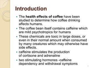 Introduction
   The health effects of coffee have been
    studied to determine how coffee drinking
    affects humans.
   The coffee bean itself contains caffeine which
    are mild psychotropics for humans
   These chemicals are toxic in large doses, or
    even in their normal amount when consumed
    by many creatures which may otherwise have
    side effects.
   caffeine stimulates the production
    of cortisone and adrenaline
   two stimulating hormones -caffeine
    dependency and withdrawal symptoms             2
 