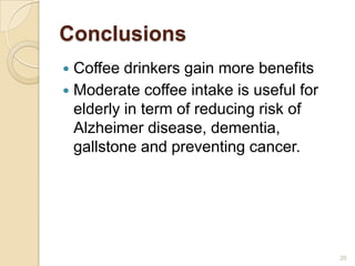 Conclusions
 Coffee drinkers gain more benefits
 Moderate coffee intake is useful for
  elderly in term of reducing risk of
  Alzheimer disease, dementia,
  gallstone and preventing cancer.




                                         20
 