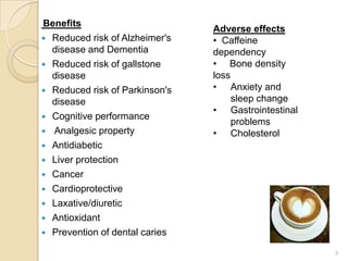 Benefits
                                Adverse effects
 Reduced risk of Alzheimer's   • Caffeine
  disease and Dementia          dependency
 Reduced risk of gallstone     • Bone density
  disease                       loss
 Reduced risk of Parkinson's   • Anxiety and
  disease                            sleep change
                                • Gastrointestinal
 Cognitive performance
                                     problems
 Analgesic property            • Cholesterol
 Antidiabetic
 Liver protection
 Cancer
 Cardioprotective
 Laxative/diuretic
 Antioxidant
 Prevention of dental caries

                                                     3
 