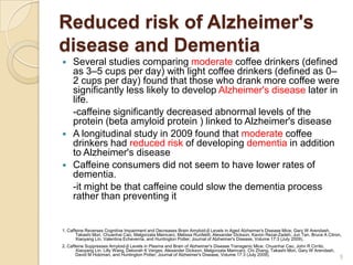 Reduced risk of Alzheimer's
disease and Dementia
    Several studies comparing moderate coffee drinkers (defined
     as 3–5 cups per day) with light coffee drinkers (defined as 0–
     2 cups per day) found that those who drank more coffee were
     significantly less likely to develop Alzheimer's disease later in
     life.
     -caffeine significantly decreased abnormal levels of the
     protein (beta amyloid protein ) linked to Alzheimer's disease
    A longitudinal study in 2009 found that moderate coffee
     drinkers had reduced risk of developing dementia in addition
     to Alzheimer's disease
    Caffeine consumers did not seem to have lower rates of
     dementia.
     -it might be that caffeine could slow the dementia process
     rather than preventing it


1. Caffeine Reverses Cognitive Impairment and Decreases Brain Amyloid-β Levels in Aged Alzheimer's Disease Mice; Gary W Arendash,
       Takashi Mori, Chuanhai Cao, Malgorzata Mamcarz, Melissa Runfeldt, Alexander Dickson, Kavon Rezai-Zadeh, Jun Tan, Bruce A Citron,
       Xiaoyang Lin, Valentina Echeverria, and Huntington Potter; Journal of Alzheimer's Disease, Volume 17:3 (July 2009).
2. Caffeine Suppresses Amyloid-β Levels in Plasma and Brain of Alzheimer's Disease Transgenic Mice; Chuanhai Cao, John R Cirrito,
       Xiaoyang Lin, Lilly Wang, Deborah K Verges, Alexander Dickson, Malgorzata Mamcarz, Chi Zhang, Takashi Mori, Gary W Arendash,
       David M Holzman, and Huntington Potter; Journal of Alzheimer's Disease, Volume 17:3 (July 2009).
                                                                                                                                      5
 