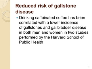 Reduced risk of gallstone
disease
   Drinking caffeinated coffee has been
    correlated with a lower incidence
    of gallstones and gallbladder disease
    in both men and women in two studies
    performed by the Harvard School of
    Public Health




                                            6
 