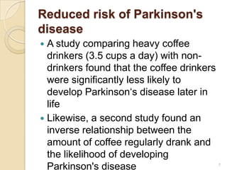 Reduced risk of Parkinson's
disease
 A study comparing heavy coffee
  drinkers (3.5 cups a day) with non-
  drinkers found that the coffee drinkers
  were significantly less likely to
  develop Parkinson‘s disease later in
  life
 Likewise, a second study found an
  inverse relationship between the
  amount of coffee regularly drank and
  the likelihood of developing
  Parkinson's disease                       7
 