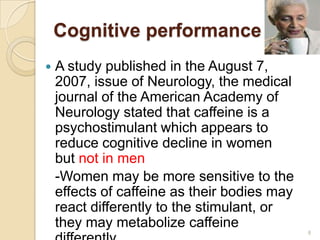Cognitive performance
   A study published in the August 7,
    2007, issue of Neurology, the medical
    journal of the American Academy of
    Neurology stated that caffeine is a
    psychostimulant which appears to
    reduce cognitive decline in women
    but not in men
    -Women may be more sensitive to the
    effects of caffeine as their bodies may
    react differently to the stimulant, or
    they may metabolize caffeine
                                              8
 