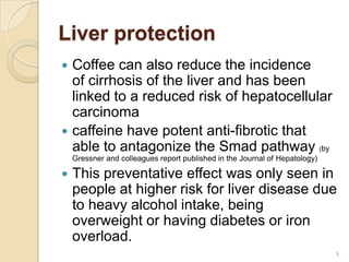 Liver protection
 Coffee can also reduce the incidence
  of cirrhosis of the liver and has been
  linked to a reduced risk of hepatocellular
  carcinoma
 caffeine have potent anti-fibrotic that
  able to antagonize the Smad pathway (by
    Gressner and colleagues report published in the Journal of Hepatology)

   This preventative effect was only seen in
    people at higher risk for liver disease due
    to heavy alcohol intake, being
    overweight or having diabetes or iron
    overload.
                                                                             9
 