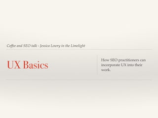 Coffee and SEO talk - Jessica Lowry in the Limelight 
UX Basics How SEO practitioners can 
incorporate UX into their 
work. 
 