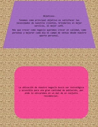 Objetivos:
Tenemos como principal objetivo es satisfacer las
necesidades de nuestros clientes, brindarles el mejor
servicio, el mejor café.
Más que crecer como negocio queremos crecer en calidad, como
personas y mejorar cada día el campo de ventas desde nuestro
aporte personal.
La ubicación de nuestro negocio busca ser estratégica
y accesible para una gran cantidad de población, por
ende lo ubicaremos en un mal de un conjunto
residencial.
 