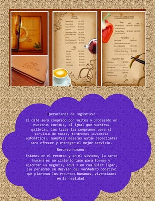 Operaciones de logística:
El café será comprado por bultos y procesado en
nuestras cocinas, al igual que nuestras
galletas, las tazas las compramos para el
servicio de todos, tendremos lavadoras
automáticas, nuestras meseras están capacitadas
para ofrecer y entregar el mejor servicio.
Recurso humano:
Estamos en el recurso y en el sistema, la parte
humana es un cimiento base para formar y
ejecutar un negocio, aquí y en cualquier lugar,
las personas se desvían del verdadero objetivo
que plantean los recursos humanos, vivenciados
en la realidad.
 