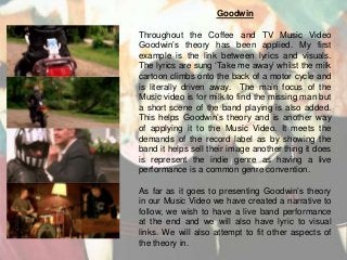 Goodwin

Throughout the Coffee and TV Music Video
Goodwin’s theory has been applied. My first
example is the link between lyrics and visuals.
The lyrics are sung ‘Take me away’ whilst the milk
cartoon climbs onto the back of a motor cycle and
is literally driven away. The main focus of the
Music video is for milk to find the missing man but
a short scene of the band playing is also added.
This helps Goodwin’s theory and is another way
of applying it to the Music Video. It meets the
demands of the record label as by showing the
band it helps sell their image another thing it does
is represent the indie genre as having a live
performance is a common genre convention.
As far as it goes to presenting Goodwin’s theory
in our Music Video we have created a narrative to
follow, we wish to have a live band performance
at the end and we will also have lyric to visual
links. We will also attempt to fit other aspects of
the theory in.

 