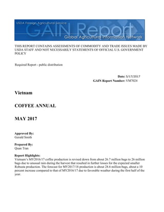 THIS REPORT CONTAINS ASSESSMENTS OF COMMODITY AND TRADE ISSUES MADE BY
USDA STAFF AND NOT NECESSARILY STATEMENTS OF OFFICIAL U.S. GOVERNMENT
POLICY
Date:
GAIN Report Number:
Approved By:
Prepared By:
Report Highlights:
Vietnam’s MY2016/17 coffee production is revised down from about 26.7 million bags to 26 million
bags due to unusual rain during the harvest that resulted in further losses for the expected smaller
Robusta production. The forecast for MY2017/18 production is about 28.6 million bags, about a 10
percent increase compared to that of MY2016/17 due to favorable weather during the first half of the
year.
Quan Tran
Gerald Smith
MAY 2017
COFFEE ANNUAL
Vietnam
VM7024
5/17/2017
Required Report - public distribution
 