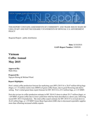 1
THIS REPORT CONTAINS ASSESSMENTS OF COMMODITY AND TRADE ISSUES MADE BY
USDA STAFF AND NOT NECESSARILY STATEMENTS OF OFFICIAL U.S. GOVERNMENT
POLICY
Date:
GAIN Report Number:
Approved By:
Prepared By:
Report Highlights:
Post’s initial coffee production forecast for marketing year (MY) 2015/16 is 28.67 million 60-kg bags
(bags), or 1.72 million metric tons (MMT) of green coffee beans, due to good flowering and cherry
setting. Post’s initial green bean export forecast for MY 2015/16 is 25.5 million bags, or 1.53 MMT.
Post also revises its coffee production estimate in MY 2014/15 down to about 28.17 million (bags), or
1.69 MMT of green coffee due to lower yield from what has been described as a down year, following
record MY 2013/14 production. The total coffee export estimate for MY 2014/15 is revised down to
26.43 million bags, or 1.59 MMT Green Bean Equivalent (GBE) due to decreased exportable supplies
more than offsetting increased soluble exports.
Nguyen Huong & Michael Ward
Mark Dries
May 2015
Coffee Annual
Vietnam
VM5030
5/19/2015
Required Report - public distribution
 