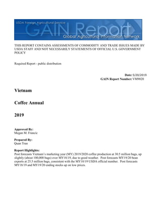 THIS REPORT CONTAINS ASSESSMENTS OF COMMODITY AND TRADE ISSUES MADE BY
USDA STAFF AND NOT NECESSARILY STATEMENTS OF OFFICIAL U.S. GOVERNMENT
POLICY
Required Report - public distribution
Date:5/20/2019
GAIN Report Number:VM9020
Vietnam
Coffee Annual
2019
Approved By:
Megan M. Francic
Prepared By:
Quan Tran
Report Highlights:
Post forecasts Vietnam’s marketing year (MY) 2019/2020 coffee production at 30.5 million bags, up
slightly (about 100,000 bags) over MY18/19, due to good weather. Post forecasts MY19/20 bean
exports at 25.5 million bags, consistent with the MY18/19 USDA official number. Post forecasts
MY18/19 and MY19/20 ending stocks up on low prices.
 