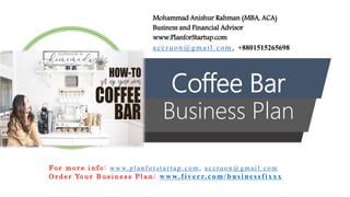 Coffee Bar
Business Plan
Mohammad Anishur Rahman (MBA, ACA)
Business and Financial Advisor
www.PlanforStartup.com
accr u o n @g mail.com , +8801515265698
F o r m o r e i n f o : w w w. p l a n f o r s t a r t u p . c o m , a c c r u o n @ g m a i l . c o m
O r d e r Yo u r B u s i n e s s P l a n : www.f iv err.co m/businessfixx x
 