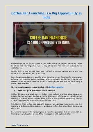 www.frantastic.in
Coffee Bar Franchise Is a Big Opportunity in
India
Coffee shops are on the escalation across India, which has led to a mounting coffee
franchise list entailing of a wide array of options for focused individuals to
capitalize in.
And in light of the massive fame that coffee has among Indians and across the
world, it is conventional, to say the least.
Even though capitalizing in a coffee shop franchise or any franchise for that matter
comes with its peculiar set of menaces - when it comes to a coffee shop, taking the
menace could be more than the value it if you ponder the aids of possessing a
coffee shop franchise.
Here are main reasons to get tangled with Coffee franchise
1. Coffee is a giant part of the Indian lifestyle
Coffee drinking is a giant part of Indian food culture and the latest survey by
experts further indicates to that, with the discoveries of the survey revealing that
majority of Indians age 18 or over drink a least of a cup of coffee every day. This is
a slight upsurge from the already-substantial in 2017.
Considering that coffee has basically become an everyday requirement for the
majority of Indians, getting patrons to visit your coffee shop should not be an area
of anxiety.
So, when you ponder the various types of franchise prospects that are accessible in
the Indian market, coffee is one of the few supplies with built-in traffic.
 