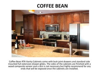 COFFEE BEAN
`
Coffee Bean RTA Vanity Cabinets come with butt-joint drawers and standard side
mounted full extension drawer glides. The sides of the cabinets are finished with a
wood composite veneer and a skin is not necessary but highly recommend for any
ends that will be exposed once the cabinets are installed.
 