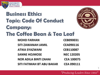 Business Ethics
Topic: Code Of Conduct
Company:
The Coffee Bean & Tea Leaf
    MOHD FARHAN                 CEB090031
    SITI ZAWANAH JAMIL          CEA090116
    ATIKA SYAZWANI              CEB110087
    SANNE HOJMOSE               NEC 120205
    NOR ADILA BINTI ZAHAI       CEA 100075
    SITI FATIMAH BT ABU BAKAR   CEA 090111
                                             1
 