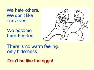 We hate others. We don’t like ourselves. We become hard-hearted. There is no warm feeling, only bitterness. Don’t be like the eggs! 