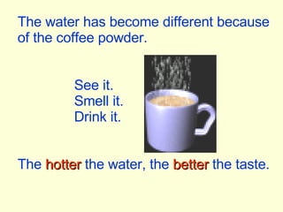 The water has become different because of the coffee powder. See it. Smell it. Drink it. The  hotter  the water, the  better  the taste. 