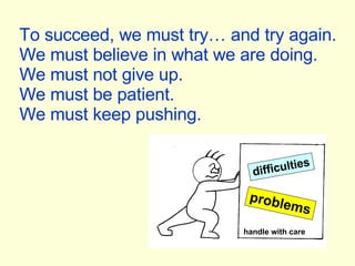 To succeed, we must try… and try again. We must believe in what we are doing. We must not give up. We must be patient. We must keep pushing. difficulties problems handle with care 