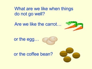 What are we like when things do not go well? Are we like the carrot… or the egg… or the coffee bean? 