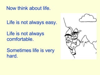 Now think about life. Life is not always easy. Life is not always comfortable. Sometimes life is very hard. 