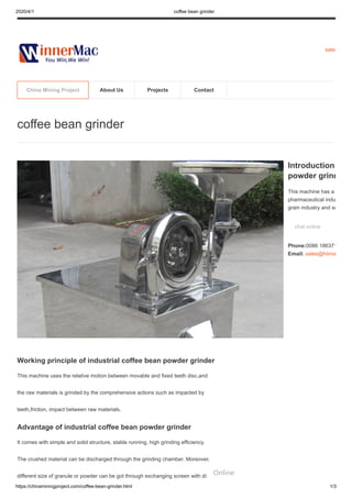 2020/4/1 coffee bean grinder
https://chinaminingproject.com/coffee-bean-grinder.html 1/3
sales
Working principle of industrial coffee bean powder grinder
This machine uses the relative motion between movable and fixed teeth disc,and
the raw materials is grinded by the comprehensive actions such as impacted by
teeth,friction, impact between raw materials.
Advantage of industrial coffee bean powder grinder
It comes with simple and solid structure, stable running, high grinding efficiency.
The crushed material can be discharged through the grinding chamber. Moreover,
different size of granule or powder can be got through exchanging screen with different
coffee bean grinder
Introduction
powder grind
This machine has a
pharmaceutical indu
grain industry and so
chat online
Phone:0086 186371
Email: sales@hiima
China Mining Project About Us Projects Contact
Online
 