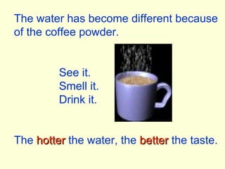 The water has become different because of the coffee powder. See it. Smell it. Drink it. The  hotter  the water, the  better  the taste. 