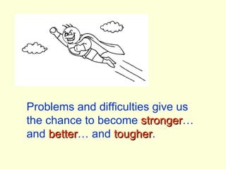 Problems and difficulties give us the chance to become  stronger … and  better … and  tougher . 