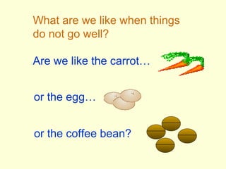 What are we like when things do not go well? Are we like the carrot… or the egg… or the coffee bean? 